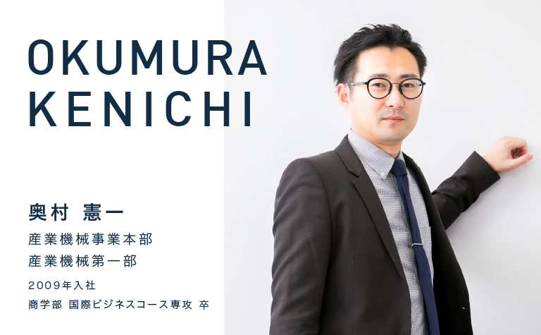 OKUMURA KENICHI　奥村 憲一　産業機械事業本部 産業機械第一部　2009年入社　商学部 国際ビジネスコース専攻 卒
