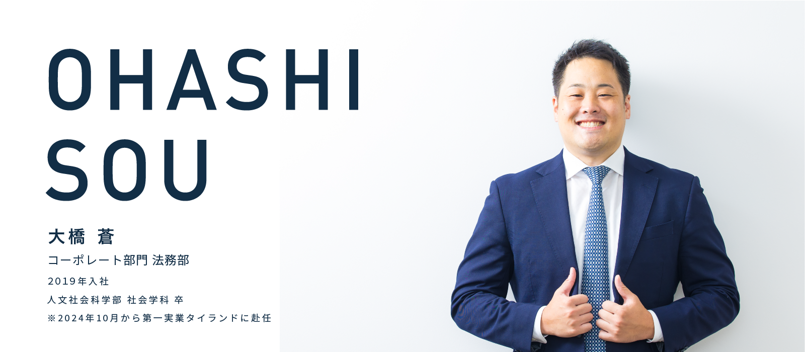 OHASHI SOU　大橋 蒼　コーポレート部門 法務部　2019年入社　人文社会科学部 社会学科 卒　※2024年10月から第一実業タイランドに赴任