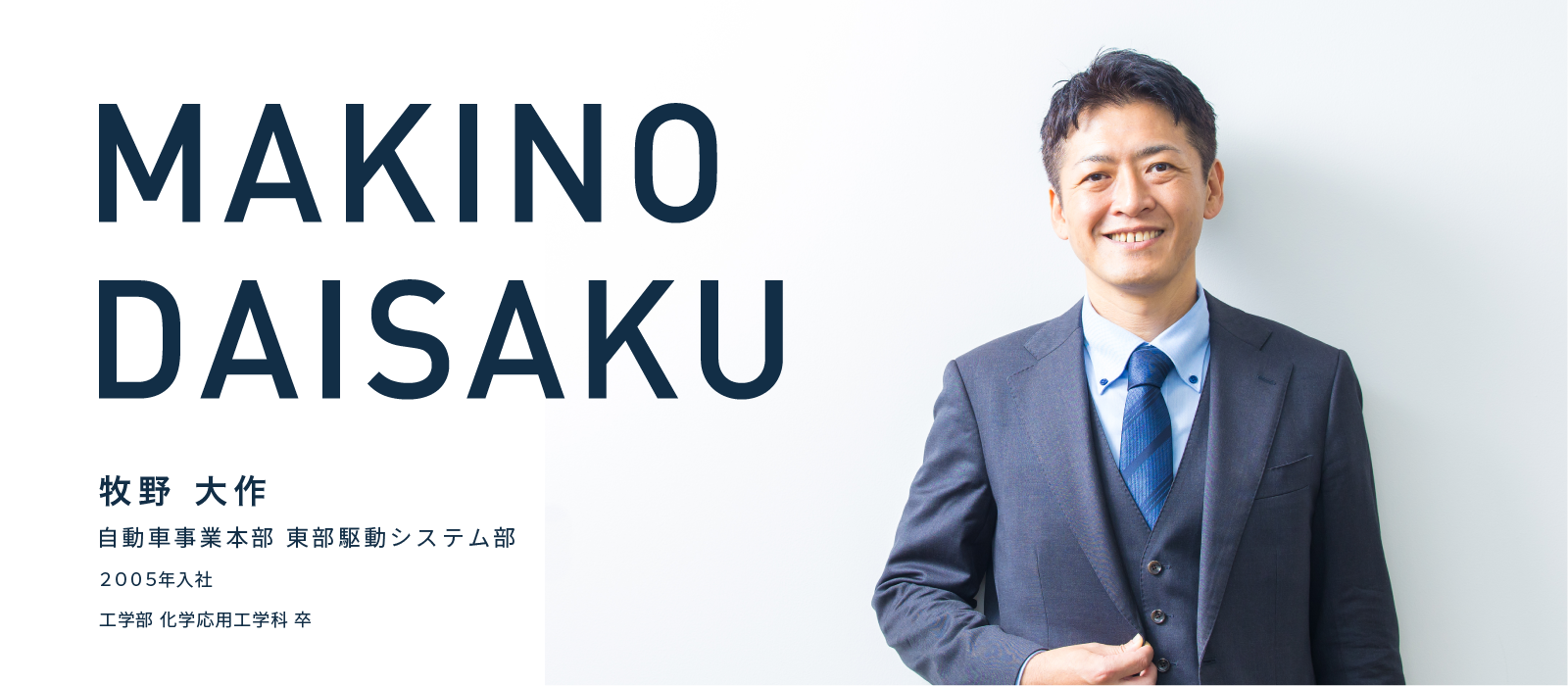 MAKINO DAISAKU　牧野 大作　自動車事業本部 東部駆動システム部　2005年入社　工学部 化学応用工学科 卒