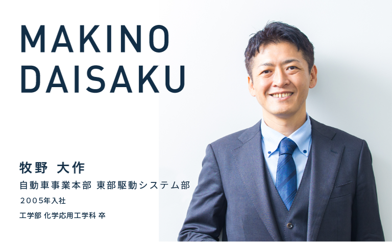 MAKINO DAISAKU　牧野 大作　自動車事業本部 東部駆動システム部　2005年入社　工学部 化学応用工学科 卒