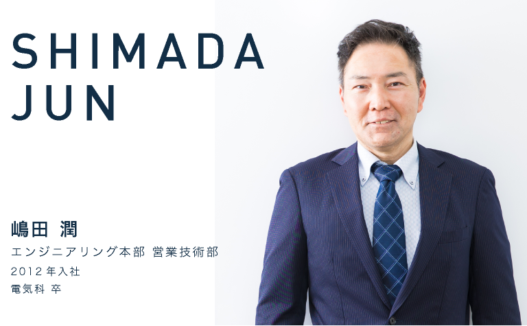 JUN SHIMADA　嶋田 潤　エンジニアリング本部 営業技術部　2012年入社　電気科 卒